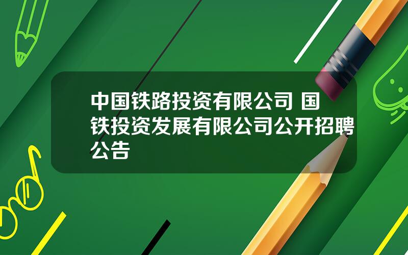 中国铁路投资有限公司 国铁投资发展有限公司公开招聘公告